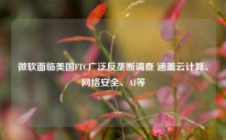 微软面临美国FTC广泛反垄断调查 涵盖云计算、网络安全、AI等