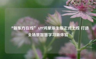 “新东方在线”APP鸿蒙原生版正式上线 打造全场景智慧学习新体验