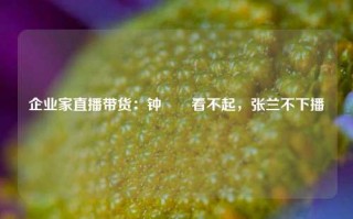 企业家直播带货：钟睒睒看不起，张兰不下播