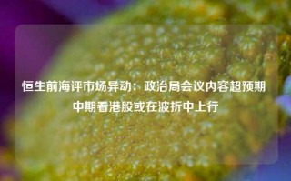 恒生前海评市场异动：政治局会议内容超预期 中期看港股或在波折中上行