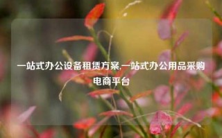 一站式办公设备租赁方案,一站式办公用品采购电商平台