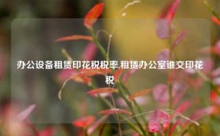 办公设备租赁印花税税率,租赁办公室谁交印花税