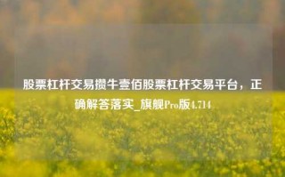 股票杠杆交易攒牛壹佰股票杠杆交易平台，正确解答落实_旗舰Pro版4.714