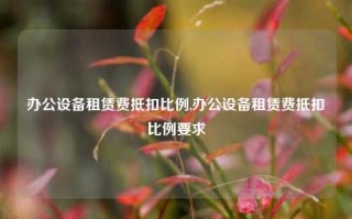 办公设备租赁费抵扣比例,办公设备租赁费抵扣比例要求