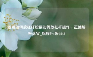 股票如何放杠杆股票如何放杠杆操作，正确解答落实_旗舰Pro版4.642