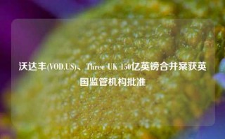 沃达丰(VOD.US)、Three UK 150亿英镑合并案获英国监管机构批准