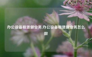 办公设备租赁做业务,办公设备租赁做业务怎么做