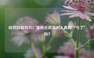 经济日报刊文：提前还房贷的人真的“亏了”吗？