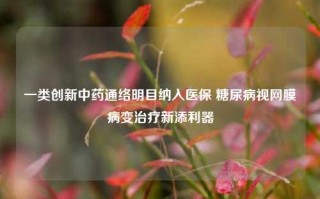 一类创新中药通络明目纳入医保 糖尿病视网膜病变治疗新添利器