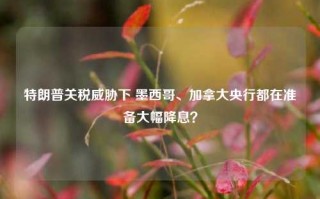 特朗普关税威胁下 墨西哥、加拿大央行都在准备大幅降息？