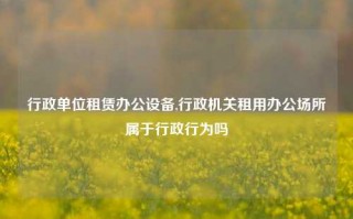 行政单位租赁办公设备,行政机关租用办公场所属于行政行为吗