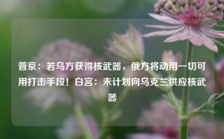 普京：若乌方获得核武器，俄方将动用一切可用打击手段！白宫：未计划向乌克兰供应核武器