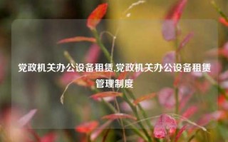 党政机关办公设备租赁,党政机关办公设备租赁管理制度