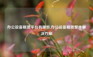 办公设备租赁平台有哪些,办公设备租赁整体解决方案