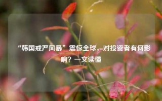 “韩国戒严风暴”震惊全球，对投资者有何影响？一文读懂