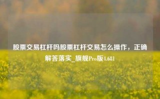 股票交易杠杆吗股票杠杆交易怎么操作，正确解答落实_旗舰Pro版4.681