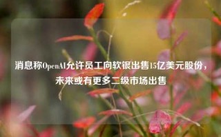 消息称OpenAI允许员工向软银出售15亿美元股份，未来或有更多二级市场出售