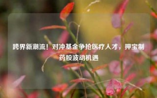 跨界新潮流！对冲基金争抢医疗人才，押宝制药股波动机遇