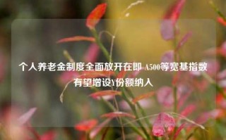 个人养老金制度全面放开在即 A500等宽基指数有望增设Y份额纳入