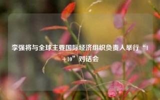 李强将与全球主要国际经济组织负责人举行“1+10”对话会