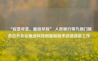 “应签尽签、能投尽投” 人民银行等九部门联合召开会议推进科技创新和技术改造贷款工作