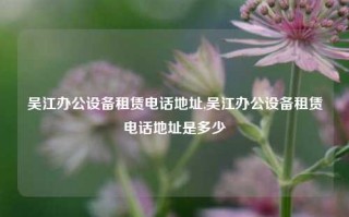 吴江办公设备租赁电话地址,吴江办公设备租赁电话地址是多少