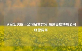 李彦宏实控一公司经营异常 福建百度博瑞公司经营异常