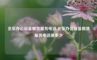 北京办公设备租赁服务电话,北京办公设备租赁服务电话是多少