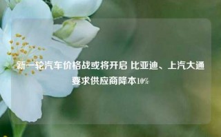 新一轮汽车价格战或将开启 比亚迪、上汽大通要求供应商降本10%