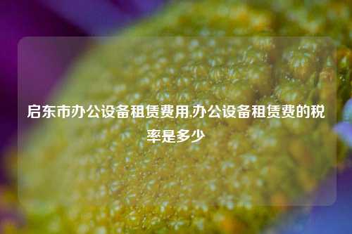 启东市办公设备租赁费用,办公设备租赁费的税率是多少-第1张图片-合肥慧帆商贸有限公司