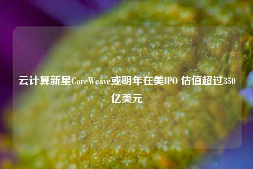 云计算新星CoreWeave或明年在美IPO 估值超过350亿美元-第1张图片-合肥慧帆商贸有限公司