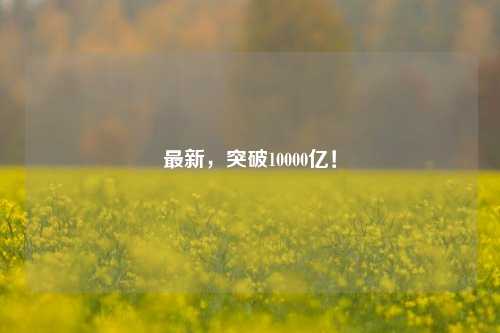 最新，突破10000亿！-第1张图片-合肥慧帆商贸有限公司