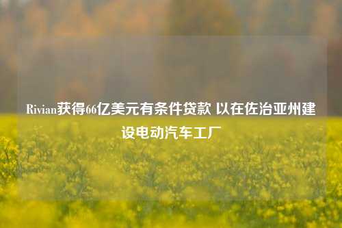 Rivian获得66亿美元有条件贷款 以在佐治亚州建设电动汽车工厂-第1张图片-合肥慧帆商贸有限公司