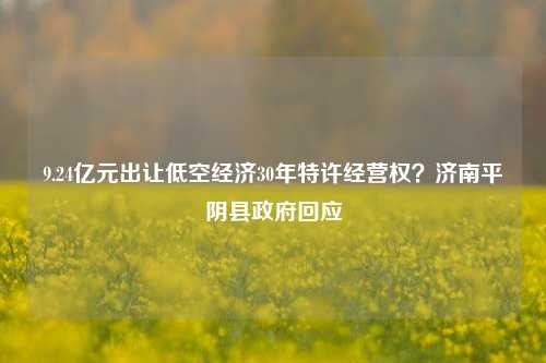 9.24亿元出让低空经济30年特许经营权？济南平阴县政府回应-第1张图片-合肥慧帆商贸有限公司