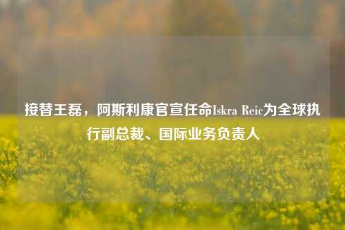 接替王磊，阿斯利康官宣任命Iskra Reic为全球执行副总裁、国际业务负责人-第1张图片-合肥慧帆商贸有限公司