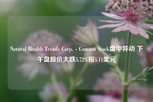 Natural Health Trends Corp. - Commn Stock盘中异动 下午盘股价大跌5.72%报5.11美元-第1张图片-合肥慧帆商贸有限公司