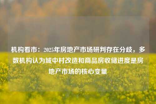 机构看市：2025年房地产市场研判存在分歧，多数机构认为城中村改造和商品房收储进度是房地产市场的核心变量-第1张图片-合肥慧帆商贸有限公司