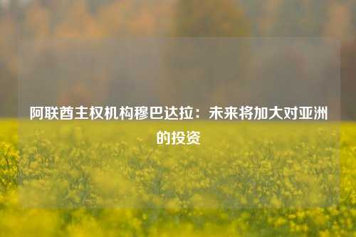 阿联酋主权机构穆巴达拉：未来将加大对亚洲的投资-第1张图片-合肥慧帆商贸有限公司