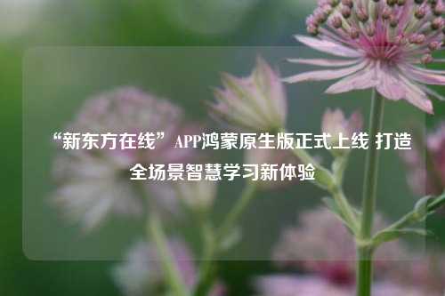 “新东方在线”APP鸿蒙原生版正式上线 打造全场景智慧学习新体验-第1张图片-合肥慧帆商贸有限公司