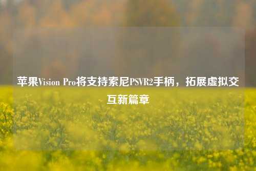 苹果Vision Pro将支持索尼PSVR2手柄，拓展虚拟交互新篇章-第1张图片-合肥慧帆商贸有限公司